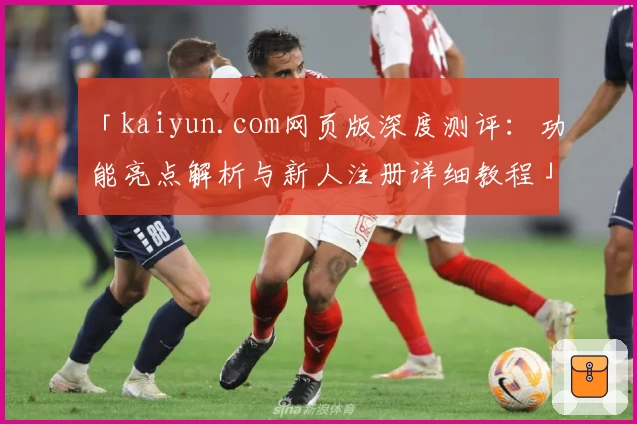 「kaiyun.com网页版深度测评：功能亮点解析与新人注册详细教程」