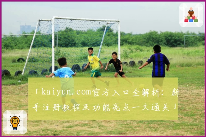 「kaiyun.com官方入口全解析：新手注册教程及功能亮点一文通关」