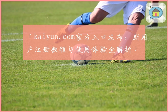 「kaiyun.com官方入口发布，新用户注册教程与使用体验全解析」
