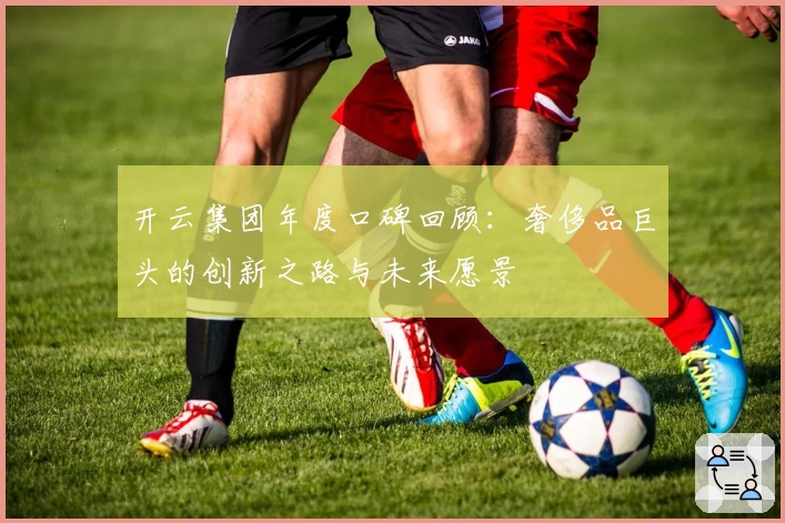 开云集团年度口碑回顾：奢侈品巨头的创新之路与未来愿景