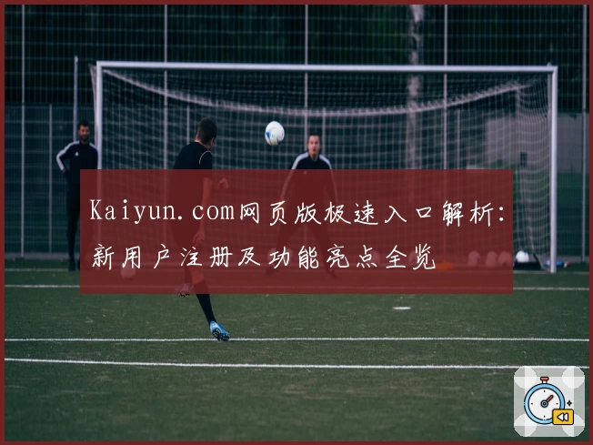 Kaiyun.com网页版极速入口解析：新用户注册及功能亮点全览