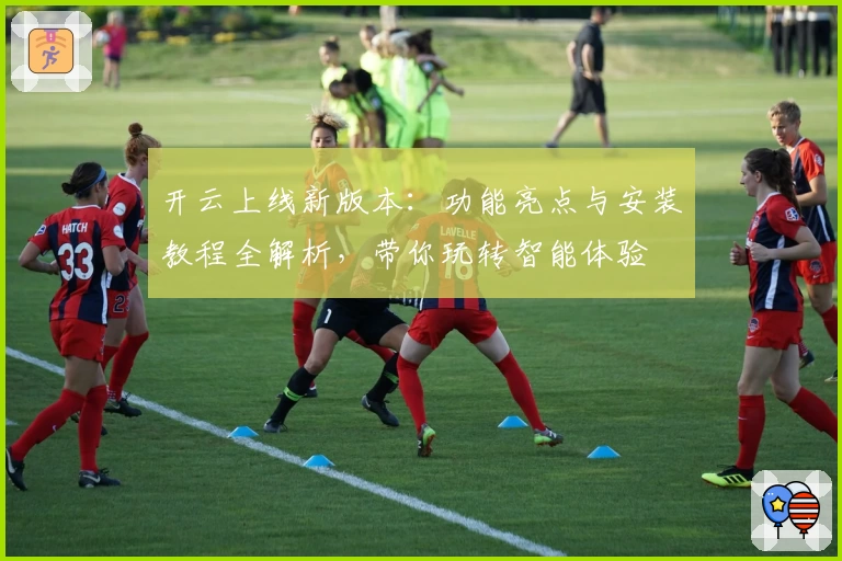 开云上线新版本：功能亮点与安装教程全解析，带你玩转智能体验