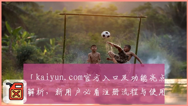 「kaiyun.com官方入口及功能亮点解析，新用户必看注册流程与使用指南」