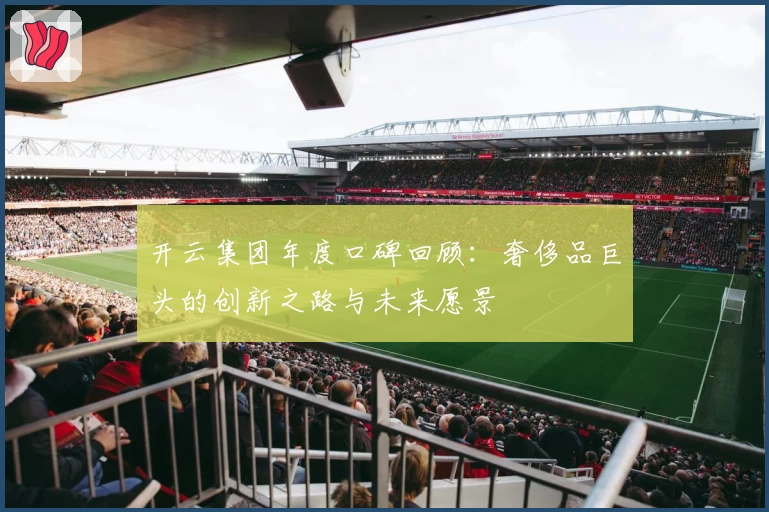 开云集团年度口碑回顾：奢侈品巨头的创新之路与未来愿景
