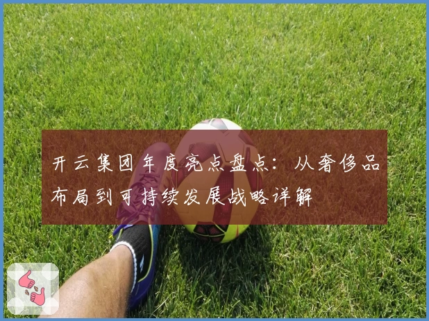 开云集团年度亮点盘点：从奢侈品布局到可持续发展战略详解