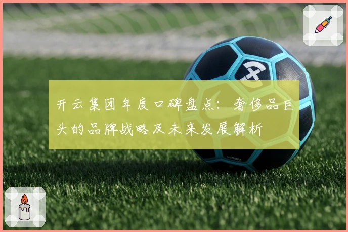 开云集团年度口碑盘点：奢侈品巨头的品牌战略及未来发展解析